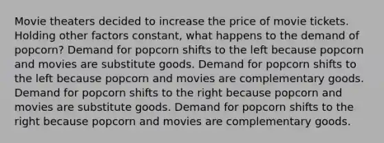 Movie theaters decided to increase the price of movie tickets. Holding other factors constant, what happens to the demand of popcorn? Demand for popcorn shifts to the left because popcorn and movies are substitute goods. Demand for popcorn shifts to the left because popcorn and movies are complementary goods. Demand for popcorn shifts to the right because popcorn and movies are substitute goods. Demand for popcorn shifts to the right because popcorn and movies are complementary goods.