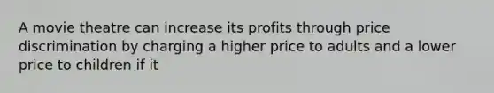 A movie theatre can increase its profits through price discrimination by charging a higher price to adults and a lower price to children if it