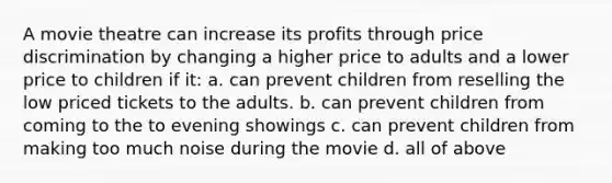 A movie theatre can increase its profits through price discrimination by changing a higher price to adults and a lower price to children if it: a. can prevent children from reselling the low priced tickets to the adults. b. can prevent children from coming to the to evening showings c. can prevent children from making too much noise during the movie d. all of above