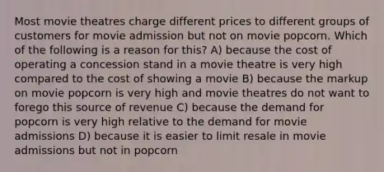 Most movie theatres charge different prices to different groups of customers for movie admission but not on movie popcorn. Which of the following is a reason for this? A) because the cost of operating a concession stand in a movie theatre is very high compared to the cost of showing a movie B) because the markup on movie popcorn is very high and movie theatres do not want to forego this source of revenue C) because the demand for popcorn is very high relative to the demand for movie admissions D) because it is easier to limit resale in movie admissions but not in popcorn