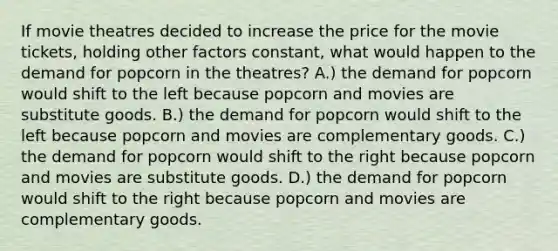 If movie theatres decided to increase the price for the movie tickets, holding other factors constant, what would happen to the demand for popcorn in the theatres? A.) the demand for popcorn would shift to the left because popcorn and movies are substitute goods. B.) the demand for popcorn would shift to the left because popcorn and movies are complementary goods. C.) the demand for popcorn would shift to the right because popcorn and movies are substitute goods. D.) the demand for popcorn would shift to the right because popcorn and movies are complementary goods.