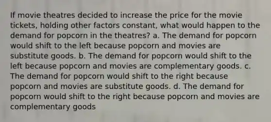 If movie theatres decided to increase the price for the movie tickets, holding other factors constant, what would happen to the demand for popcorn in the theatres? a. The demand for popcorn would shift to the left because popcorn and movies are substitute goods. b. The demand for popcorn would shift to the left because popcorn and movies are complementary goods. c. The demand for popcorn would shift to the right because popcorn and movies are substitute goods. d. The demand for popcorn would shift to the right because popcorn and movies are complementary goods