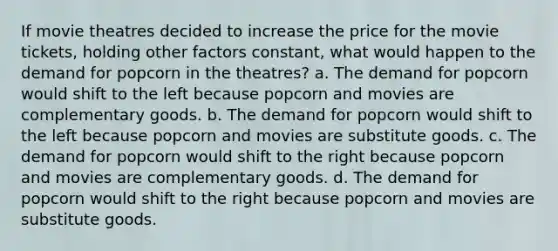 If movie theatres decided to increase the price for the movie tickets, holding other factors constant, what would happen to the demand for popcorn in the theatres? a. The demand for popcorn would shift to the left because popcorn and movies are complementary goods. b. The demand for popcorn would shift to the left because popcorn and movies are substitute goods. c. The demand for popcorn would shift to the right because popcorn and movies are complementary goods. d. The demand for popcorn would shift to the right because popcorn and movies are substitute goods.