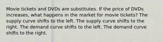 Movie tickets and DVDs are substitutes. If the price of DVDs increases, what happens in the market for movie tickets? The supply curve shifts to the left. The supply curve shifts to the right. The demand curve shifts to the left. The demand curve shifts to the right.