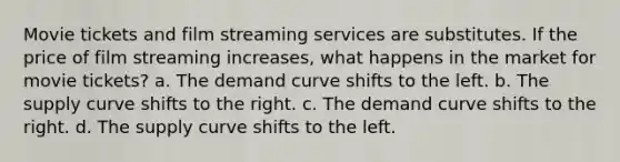 Movie tickets and film streaming services are substitutes. If the price of film streaming increases, what happens in the market for movie tickets? a. The demand curve shifts to the left. b. The supply curve shifts to the right. c. The demand curve shifts to the right. d. The supply curve shifts to the left.