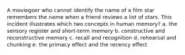 A moviegoer who cannot identify the name of a film star remembers the name when a friend reviews a list of stars. This incident illustrates which two concepts in human memory? a. the sensory register and short-term memory b. constructive and reconstructive memory c. recall and recognition d. rehearsal and chunking e. the primacy effect and the recency effect