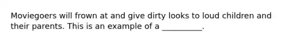 Moviegoers will frown at and give dirty looks to loud children and their parents. This is an example of a __________.