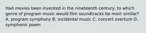 Had movies been invented in the nineteenth century, to which genre of program music would film soundtracks be most similar? A. program symphony B. incidental music C. concert overture D. symphonic poem