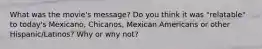 What was the movie's message? Do you think it was "relatable" to today's Mexicano, Chicanos, Mexican Americans or other Hispanic/Latinos? Why or why not?