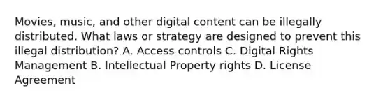 Movies, music, and other digital content can be illegally distributed. What laws or strategy are designed to prevent this illegal distribution? A. Access controls C. Digital Rights Management B. Intellectual Property rights D. License Agreement