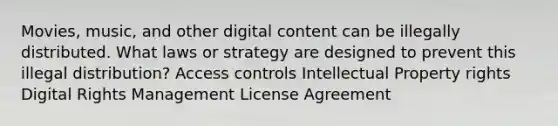 Movies, music, and other digital content can be illegally distributed. What laws or strategy are designed to prevent this illegal distribution? Access controls Intellectual Property rights Digital Rights Management License Agreement