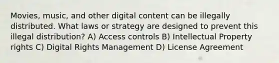 Movies, music, and other digital content can be illegally distributed. What laws or strategy are designed to prevent this illegal distribution? A) Access controls B) Intellectual Property rights C) Digital Rights Management D) License Agreement