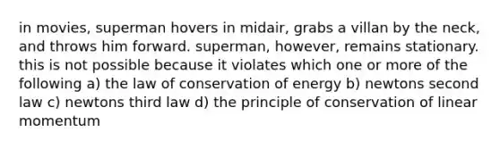 in movies, superman hovers in midair, grabs a villan by the neck, and throws him forward. superman, however, remains stationary. this is not possible because it violates which one or more of the following a) the law of conservation of energy b) newtons second law c) newtons third law d) the principle of conservation of linear momentum