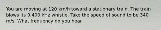 You are moving at 120 km/h toward a stationary train. The train blows its 0.400 kHz whistle. Take the speed of sound to be 340 m/s. What frequency do you hear