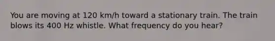 You are moving at 120 km/h toward a stationary train. The train blows its 400 Hz whistle. What frequency do you hear?