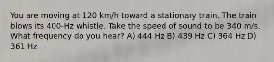 You are moving at 120 km/h toward a stationary train. The train blows its 400-Hz whistle. Take the speed of sound to be 340 m/s. What frequency do you hear? A) 444 Hz B) 439 Hz C) 364 Hz D) 361 Hz