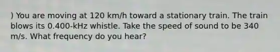 ) You are moving at 120 km/h toward a stationary train. The train blows its 0.400-kHz whistle. Take the speed of sound to be 340 m/s. What frequency do you hear?