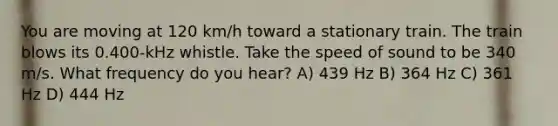 You are moving at 120 km/h toward a stationary train. The train blows its 0.400-kHz whistle. Take the speed of sound to be 340 m/s. What frequency do you hear? A) 439 Hz B) 364 Hz C) 361 Hz D) 444 Hz