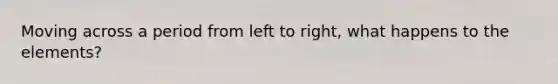 Moving across a period from left to right, what happens to the elements?