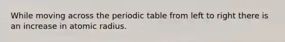 While moving across the periodic table from left to right there is an increase in atomic radius.