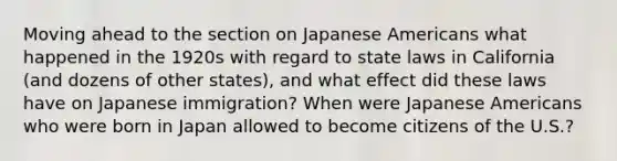 Moving ahead to the section on Japanese Americans what happened in the 1920s with regard to state laws in California (and dozens of other states), and what effect did these laws have on Japanese immigration? When were Japanese Americans who were born in Japan allowed to become citizens of the U.S.?