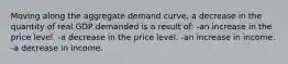 Moving along the aggregate demand curve, a decrease in the quantity of real GDP demanded is a result of: -an increase in the price level. -a decrease in the price level. -an increase in income. -a decrease in income.