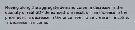 Moving along the aggregate demand curve, a decrease in the quantity of real GDP demanded is a result of: -an increase in the price level. -a decrease in the price level. -an increase in income. -a decrease in income.