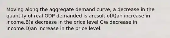 Moving along the aggregate demand curve, a decrease in the quantity of real GDP demanded is aresult ofA)an increase in income.B)a decrease in the price level.C)a decrease in income.D)an increase in the price level.