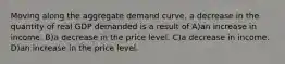 Moving along the aggregate demand curve, a decrease in the quantity of real GDP demanded is a result of A)an increase in income. B)a decrease in the price level. C)a decrease in income. D)an increase in the price level.