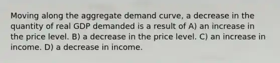 Moving along the aggregate demand curve, a decrease in the quantity of real GDP demanded is a result of A) an increase in the price level. B) a decrease in the price level. C) an increase in income. D) a decrease in income.