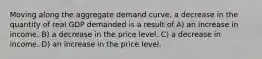 Moving along the aggregate demand curve, a decrease in the quantity of real GDP demanded is a result of A) an increase in income. B) a decrease in the price level. C) a decrease in income. D) an increase in the price level.