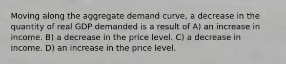 Moving along the aggregate demand curve, a decrease in the quantity of real GDP demanded is a result of A) an increase in income. B) a decrease in the price level. C) a decrease in income. D) an increase in the price level.