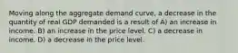 Moving along the aggregate demand curve, a decrease in the quantity of real GDP demanded is a result of A) an increase in income. B) an increase in the price level. C) a decrease in income. D) a decrease in the price level.