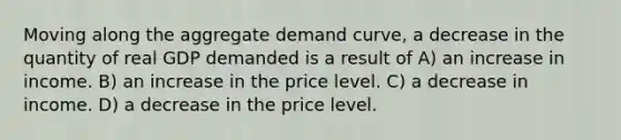 Moving along the aggregate demand curve, a decrease in the quantity of real GDP demanded is a result of A) an increase in income. B) an increase in the price level. C) a decrease in income. D) a decrease in the price level.