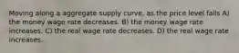 Moving along a aggregate supply curve, as the price level falls A) the money wage rate decreases. B) the money wage rate increases. C) the real wage rate decreases. D) the real wage rate increases.