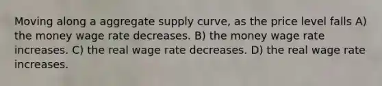 Moving along a aggregate supply curve, as the price level falls A) the money wage rate decreases. B) the money wage rate increases. C) the real wage rate decreases. D) the real wage rate increases.