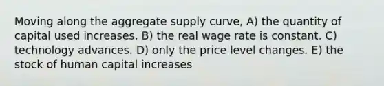 Moving along the aggregate supply curve, A) the quantity of capital used increases. B) the real wage rate is constant. C) technology advances. D) only the price level changes. E) the stock of human capital increases