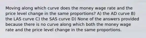 Moving along which curve does the money wage rate and the price level change in the same proportions? A) the AD curve B) the LAS curve C) the SAS curve D) None of the answers provided because there is no curve along which both the money wage rate and the price level change in the same proportions.