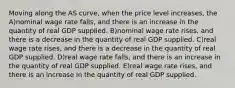 Moving along the AS curve, when the price level increases, the A)nominal wage rate falls, and there is an increase in the quantity of real GDP supplied. B)nominal wage rate rises, and there is a decrease in the quantity of real GDP supplied. C)real wage rate rises, and there is a decrease in the quantity of real GDP supplied. D)real wage rate falls, and there is an increase in the quantity of real GDP supplied. E)real wage rate rises, and there is an increase in the quantity of real GDP supplied.