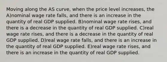 Moving along the AS curve, when the price level increases, the A)nominal wage rate falls, and there is an increase in the quantity of real GDP supplied. B)nominal wage rate rises, and there is a decrease in the quantity of real GDP supplied. C)real wage rate rises, and there is a decrease in the quantity of real GDP supplied. D)real wage rate falls, and there is an increase in the quantity of real GDP supplied. E)real wage rate rises, and there is an increase in the quantity of real GDP supplied.