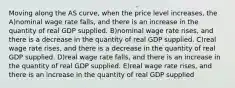 Moving along the AS curve, when the price level increases, the A)nominal wage rate falls, and there is an increase in the quantity of real GDP supplied. B)nominal wage rate rises, and there is a decrease in the quantity of real GDP supplied. C)real wage rate rises, and there is a decrease in the quantity of real GDP supplied. D)real wage rate falls, and there is an increase in the quantity of real GDP supplied. E)real wage rate rises, and there is an increase in the quantity of real GDP supplied