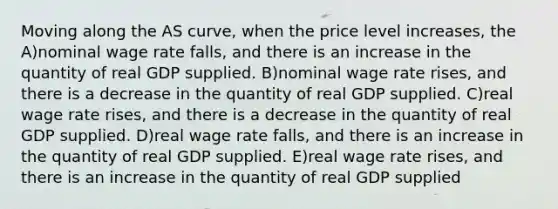 Moving along the AS curve, when the price level increases, the A)nominal wage rate falls, and there is an increase in the quantity of real GDP supplied. B)nominal wage rate rises, and there is a decrease in the quantity of real GDP supplied. C)real wage rate rises, and there is a decrease in the quantity of real GDP supplied. D)real wage rate falls, and there is an increase in the quantity of real GDP supplied. E)real wage rate rises, and there is an increase in the quantity of real GDP supplied