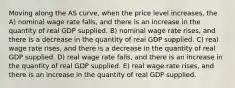 Moving along the AS curve, when the price level increases, the A) nominal wage rate falls, and there is an increase in the quantity of real GDP supplied. B) nominal wage rate rises, and there is a decrease in the quantity of real GDP supplied. C) real wage rate rises, and there is a decrease in the quantity of real GDP supplied. D) real wage rate falls, and there is an increase in the quantity of real GDP supplied. E) real wage rate rises, and there is an increase in the quantity of real GDP supplied.