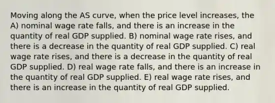 Moving along the AS curve, when the price level increases, the A) nominal wage rate falls, and there is an increase in the quantity of real GDP supplied. B) nominal wage rate rises, and there is a decrease in the quantity of real GDP supplied. C) real wage rate rises, and there is a decrease in the quantity of real GDP supplied. D) real wage rate falls, and there is an increase in the quantity of real GDP supplied. E) real wage rate rises, and there is an increase in the quantity of real GDP supplied.