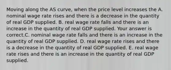 Moving along the AS​ curve, when the price level increases the A. nominal wage rate rises and there is a decrease in the quantity of real GDP supplied. B. real wage rate falls and there is an increase in the quantity of real GDP supplied. Your answer is correct.C. nominal wage rate falls and there is an increase in the quantity of real GDP supplied. D. real wage rate rises and there is a decrease in the quantity of real GDP supplied. E. real wage rate rises and there is an increase in the quantity of real GDP supplied.