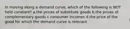 In moving along a demand curve, which of the following is NOT held constant? a.the prices of substitute goods b.the prices of complementary goods c.consumer incomes d.the price of the good for which the demand curve is relevant