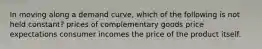 In moving along a demand curve, which of the following is not held constant? prices of complementary goods price expectations consumer incomes the price of the product itself.