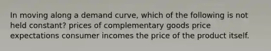 In moving along a demand curve, which of the following is not held constant? prices of complementary goods price expectations consumer incomes the price of the product itself.