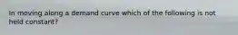 In moving along a demand curve which of the following is not held constant?