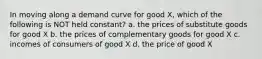 In moving along a demand curve for good X, which of the following is NOT held constant? a. the prices of substitute goods for good X b. the prices of complementary goods for good X c. incomes of consumers of good X d. the price of good X